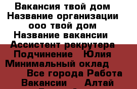 Вакансия твой дом › Название организации ­ ооо твой дом › Название вакансии ­  Ассистент рекрутера › Подчинение ­ Юлия › Минимальный оклад ­ 10 000 - Все города Работа » Вакансии   . Алтай респ.,Горно-Алтайск г.